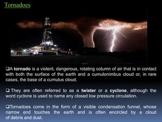 Tornadoes
A tornado is a violent, dangerous, rotating column of air that is in contact
with both the surface of the earth and a cumulonimbus cloud or, in rare
cases, the base of a cumulus cloud.
 They are often referred to as a twister or a cyclone, although the
word cyclone is used to name any closed low pressure circulation.
Tornadoes come in the form of a visible condensation funnel, whose
narrow end touches the earth and is often encircled by a cloud
of debris and dust.
 