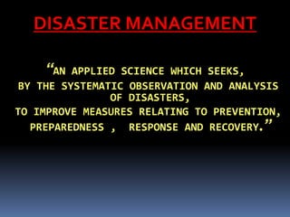 DISASTER MANAGEMENT
“AN APPLIED SCIENCE WHICH SEEKS,
BY THE SYSTEMATIC OBSERVATION AND ANALYSIS
OF DISASTERS,
TO IMPROVE MEASURES RELATING TO PREVENTION,
PREPAREDNESS , RESPONSE AND RECOVERY.”
 