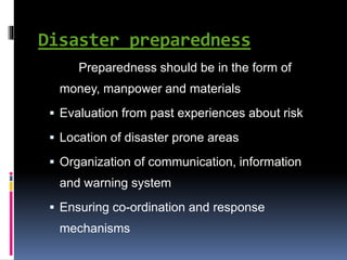 Disaster preparedness
Preparedness should be in the form of
money, manpower and materials
 Evaluation from past experiences about risk
 Location of disaster prone areas
 Organization of communication, information
and warning system
 Ensuring co-ordination and response
mechanisms
 