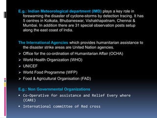E.g.: Indian Meteorological department (IMD) plays a key role in
forewarning the disaster of cyclone-storms by detection tracing. It has
5 centres in Kolkata, Bhubaneswar, Vishakhapatnam, Chennai &
Mumbai. In addition there are 31 special observation posts setup
along the east coast of India.
The International Agencies which provides humanitarian assistance to
the disaster strike areas are United Nation agencies.
 Office for the co-ordination of Humanitarian Affair (OCHA)
 World Health Organization (WHO)
 UNICEF
 World Food Programme (WFP)
 Food & Agricultural Organisation (FAD)
E.g.: Non Governmental Organizations
 Co-Operative for assistance and Relief Every where
(CARE)
 International committee of Red cross
 