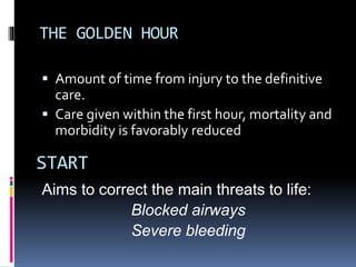 THE GOLDEN HOUR
 Amount of time from injury to the definitive
care.
 Care given within the first hour, mortality and
morbidity is favorably reduced
Aims to correct the main threats to life:
Blocked airways
Severe bleeding
START
 