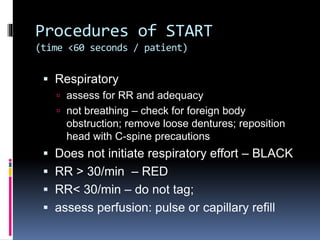 Procedures of START
(time <60 seconds / patient)
 Respiratory
 assess for RR and adequacy
 not breathing – check for foreign body
obstruction; remove loose dentures; reposition
head with C-spine precautions
 Does not initiate respiratory effort – BLACK
 RR > 30/min – RED
 RR< 30/min – do not tag;
 assess perfusion: pulse or capillary refill
 