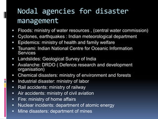 Nodal agencies for disaster
management
 Floods: ministry of water resources , (central water commission)
 Cyclones, earthquakes : Indian meteorological department
 Epidemics: ministry of health and family welfare
 Tsunami: Indian National Centre for Oceanic Information
Services
 Landslides: Geological Survey of India
 Avalanche: DRDO ( Defence research and development
organisation)
 Chemical disasters: ministry of environment and forests
 Industrial disaster: ministry of labor
 Rail accidents: ministry of railway
 Air accidents: ministry of civil aviation
 Fire: ministry of home affairs
 Nuclear incidents: department of atomic energy
 Mine disasters: department of mines
 
