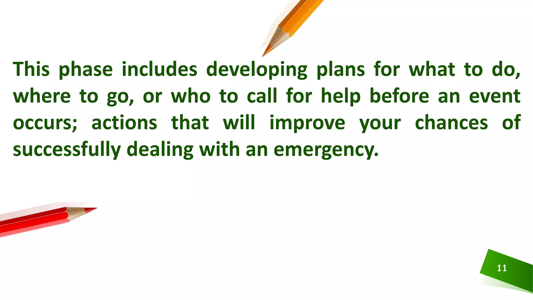 11
This phase includes developing plans for what to do,
where to go, or who to call for help before an event
occurs; actions that will improve your chances of
successfully dealing with an emergency.
 