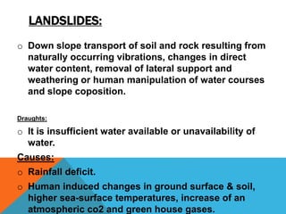 LANDSLIDES:
o Down slope transport of soil and rock resulting from
naturally occurring vibrations, changes in direct
water content, removal of lateral support and
weathering or human manipulation of water courses
and slope coposition.
Draughts:
o It is insufficient water available or unavailability of
water.
Causes:
o Rainfall deficit.
o Human induced changes in ground surface & soil,
higher sea-surface temperatures, increase of an
atmospheric co2 and green house gases.
 