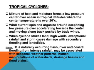 TROPICAL CYCLONES:
 Mixture of heat and moisture forms a low pressure
center over ocean in tropical latitudes where the
center temperature is over 26*c.
 Wind current spin and organize around deepening
low pressure over accelerating towards the center
and moving along track pushed by trade winds.
 When cyclone strikes land, high winds, exceptional
rainfall and storm cause damage with secondary
flooding and landslides.
Floods: It is naturally occurring flash, river and coastal
flooding from intense rainfall, may be associated
with seasonal, weather patterns, human
manipulations of watersheds, drainage basins and
flood plains.
 