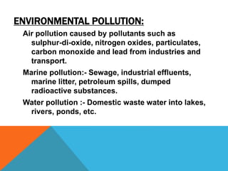 ENVIRONMENTAL POLLUTION:
Air pollution caused by pollutants such as
sulphur-di-oxide, nitrogen oxides, particulates,
carbon monoxide and lead from industries and
transport.
Marine pollution:- Sewage, industrial effluents,
marine litter, petroleum spills, dumped
radioactive substances.
Water pollution :- Domestic waste water into lakes,
rivers, ponds, etc.
 