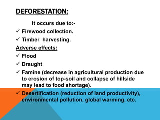 DEFORESTATION:
It occurs due to:-
 Firewood collection.
 Timber harvesting.
Adverse effects:
 Flood
 Draught
 Famine (decrease in agricultural production due
to erosion of top-soil and collapse of hillside
may lead to food shortage).
 Desertification (reduction of land productivity),
environmental pollution, global warming, etc.
 