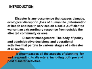 INTRODUCTION
Disaster is any occurrence that causes damage,
ecological disruption ,loss of human life ,deterioration
of health and health services on a scale ,sufficient to
warrant an extraordinary response from outside the
affected community or area.
Disaster management: The body of policy
and administrative decisions and operational
activities that pertain to various stages of a disaster
at all levels.
It encompasses all the aspects of planning for
and responding to disasters, including both pre and
post disaster activities.
 