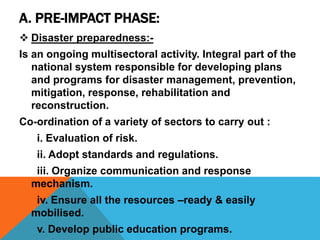 A. PRE-IMPACT PHASE:
 Disaster preparedness:-
Is an ongoing multisectoral activity. Integral part of the
national system responsible for developing plans
and programs for disaster management, prevention,
mitigation, response, rehabilitation and
reconstruction.
Co-ordination of a variety of sectors to carry out :
i. Evaluation of risk.
ii. Adopt standards and regulations.
iii. Organize communication and response
mechanism.
iv. Ensure all the resources –ready & easily
mobilised.
v. Develop public education programs.
 