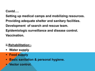 Contd….
Setting up medical camps and mobilizing resources.
Providing adequate shelter and sanitary facilities.
Development of search and rescue team.
Epidemiologic surveillance and disease control.
Vaccination.
ii.Rehabilitation:-
 Water supply
 Food supply
 Basic sanitation & personal hygiene.
 Vector control.
 