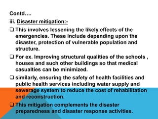Contd….
iii. Disaster mitigation:-
 This involves lessening the likely effects of the
emergencies. These include depending upon the
disaster, protection of vulnerable population and
structure.
 For ex. Improving structural qualities of the schools ,
houses and such other buildings so that medical
casualties can be minimized.
 similarly, ensuring the safety of health facilities and
public health services including water supply and
sewerage system to reduce the cost of rehabilitation
and reconstruction.
 This mitigation complements the disaster
preparedness and disaster response activities.
 
