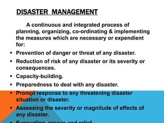 DISASTER MANAGEMENT
A continuous and integrated process of
planning, organizing, co-ordinating & implementing
the measures which are necessary or expendient
for:
 Prevention of danger or threat of any disaster.
 Reduction of risk of any disaster or its severity or
consequences.
 Capacity-building.
 Preparedness to deal with any disaster.
 Prompt response to any threatening disaster
situation or disaster.
 Assessing the severity or magnitude of effects of
any disaster.
 