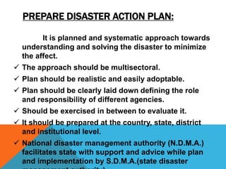 PREPARE DISASTER ACTION PLAN:
It is planned and systematic approach towards
understanding and solving the disaster to minimize
the affect.
 The approach should be multisectoral.
 Plan should be realistic and easily adoptable.
 Plan should be clearly laid down defining the role
and responsibility of different agencies.
 Should be exercised in between to evaluate it.
 It should be prepared at the country, state, district
and institutional level.
 National disaster management authority (N.D.M.A.)
facilitates state with support and advice while plan
and implementation by S.D.M.A.(state disaster
 
