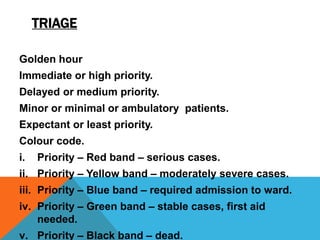 TRIAGE
Golden hour
Immediate or high priority.
Delayed or medium priority.
Minor or minimal or ambulatory patients.
Expectant or least priority.
Colour code.
i. Priority – Red band – serious cases.
ii. Priority – Yellow band – moderately severe cases.
iii. Priority – Blue band – required admission to ward.
iv. Priority – Green band – stable cases, first aid
needed.
v. Priority – Black band – dead.
 
