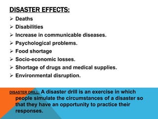 DISASTER EFFECTS:
 Deaths
 Disabilities
 Increase in communicable diseases.
 Psychological problems.
 Food shortage
 Socio-economic losses.
 Shortage of drugs and medical supplies.
 Environmental disruption.
DISASTER DRILL: A disaster drill is an exercise in which
people simulate the circumstances of a disaster so
that they have an opportunity to practice their
responses.
 
