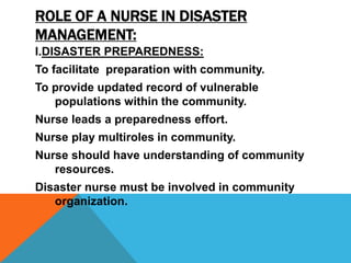 ROLE OF A NURSE IN DISASTER
MANAGEMENT:
I.DISASTER PREPAREDNESS:
To facilitate preparation with community.
To provide updated record of vulnerable
populations within the community.
Nurse leads a preparedness effort.
Nurse play multiroles in community.
Nurse should have understanding of community
resources.
Disaster nurse must be involved in community
organization.
 
