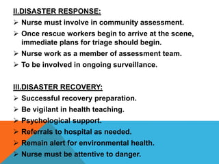 II.DISASTER RESPONSE:
 Nurse must involve in community assessment.
 Once rescue workers begin to arrive at the scene,
immediate plans for triage should begin.
 Nurse work as a member of assessment team.
 To be involved in ongoing surveillance.
III.DISASTER RECOVERY:
 Successful recovery preparation.
 Be vigilant in health teaching.
 Psychological support.
 Referrals to hospital as needed.
 Remain alert for environmental health.
 Nurse must be attentive to danger.
 