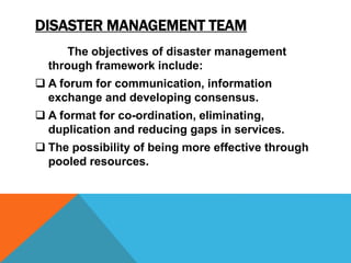 DISASTER MANAGEMENT TEAM
The objectives of disaster management
through framework include:
 A forum for communication, information
exchange and developing consensus.
 A format for co-ordination, eliminating,
duplication and reducing gaps in services.
 The possibility of being more effective through
pooled resources.
 