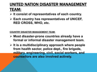 UNITED NATION DISASTER MANAGEMENT
TEAM:
 It consist of representatives of each country.
 Each country has representatives of UNICEF,
RED CROSS, WHO, etc.
COUNTRY DISASTER MANAGEMENT TEAM:
 Most disaster-prone countries already have a
formal or informal disaster management team.
 It is a multidisciplinary approach where people
from health sector, police dept., fire brigade,
military, engineering, civil, social workers, and
counsellors are also involved actively.
 
