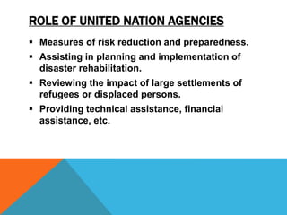 ROLE OF UNITED NATION AGENCIES
 Measures of risk reduction and preparedness.
 Assisting in planning and implementation of
disaster rehabilitation.
 Reviewing the impact of large settlements of
refugees or displaced persons.
 Providing technical assistance, financial
assistance, etc.
 