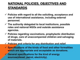 NATIONAL POLICIES, OBJECTIVES AND
STANDARDS
 Policies with regard to all the soliciting, acceptance and
use of international assistance, including external
personnel.
 The authority delegated to local institutions, possible
roles and national NGOs and outside assistance
agencies.
 Policies regarding vaccinations, prophylactic distribution
of drugs, care of unaccompanied children and salvaging
of materials.
 Policies and criteria for any distribution and relief.
 Specifications of the kinds of food and other formalities
which are appropriate and acceptable as donations.
 General specifications for the kind of energy
sources(diesel, petrol, electricity).
 
