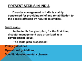 PRESENT STATUS IN INDIA
Disaster management in India is mainly
concerned for providing relief and rehabilitation to
the people affected by natural calamities.
Tenth plan:-
In the tenth five year plan, for the first time,
disaster management was organized as a
development issue.
The tenth plan prescribed:
Policy guidelines
Operational guidelines
Specific developmental schemes.
 