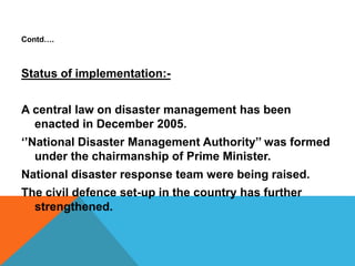 Contd….
Status of implementation:-
A central law on disaster management has been
enacted in December 2005.
‘’National Disaster Management Authority’’ was formed
under the chairmanship of Prime Minister.
National disaster response team were being raised.
The civil defence set-up in the country has further
strengthened.
 