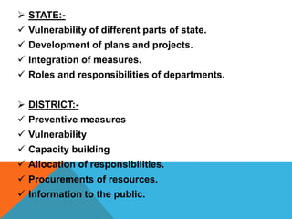  STATE:-
 Vulnerability of different parts of state.
 Development of plans and projects.
 Integration of measures.
 Roles and responsibilities of departments.
 DISTRICT:-
 Preventive measures
 Vulnerability
 Capacity building
 Allocation of responsibilities.
 Procurements of resources.
 Information to the public.
 