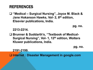 REFERENCES
 ‘’Medical – Surgical Nursing’’, Joyce M. Black &
Jane Hokanson Hawks, Vol- 2, 8th edition,
Elsevier publications, India.
pg. no.
2213-2214.
 Brunner & Suddarth’s, ‘’Textbook of Medical-
Surgical Nursing’’, Vol- 1, 12th edition, Wolters
Kluwer publications, India.
pg. no.
2191-2199.
 Internet : Disaster Management in google.com
 