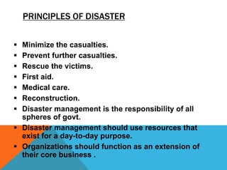 PRINCIPLES OF DISASTER
 Minimize the casualties.
 Prevent further casualties.
 Rescue the victims.
 First aid.
 Medical care.
 Reconstruction.
 Disaster management is the responsibility of all
spheres of govt.
 Disaster management should use resources that
exist for a day-to-day purpose.
 Organizations should function as an extension of
their core business .
 