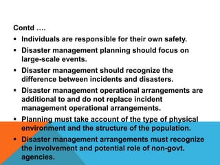 Contd ….
 Individuals are responsible for their own safety.
 Disaster management planning should focus on
large-scale events.
 Disaster management should recognize the
difference between incidents and disasters.
 Disaster management operational arrangements are
additional to and do not replace incident
management operational arrangements.
 Planning must take account of the type of physical
environment and the structure of the population.
 Disaster management arrangements must recognize
the involvement and potential role of non-govt.
agencies.
 