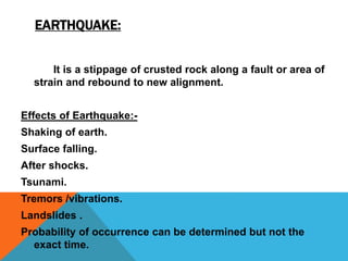 EARTHQUAKE:
It is a stippage of crusted rock along a fault or area of
strain and rebound to new alignment.
Effects of Earthquake:-
Shaking of earth.
Surface falling.
After shocks.
Tsunami.
Tremors /vibrations.
Landslides .
Probability of occurrence can be determined but not the
exact time.
 