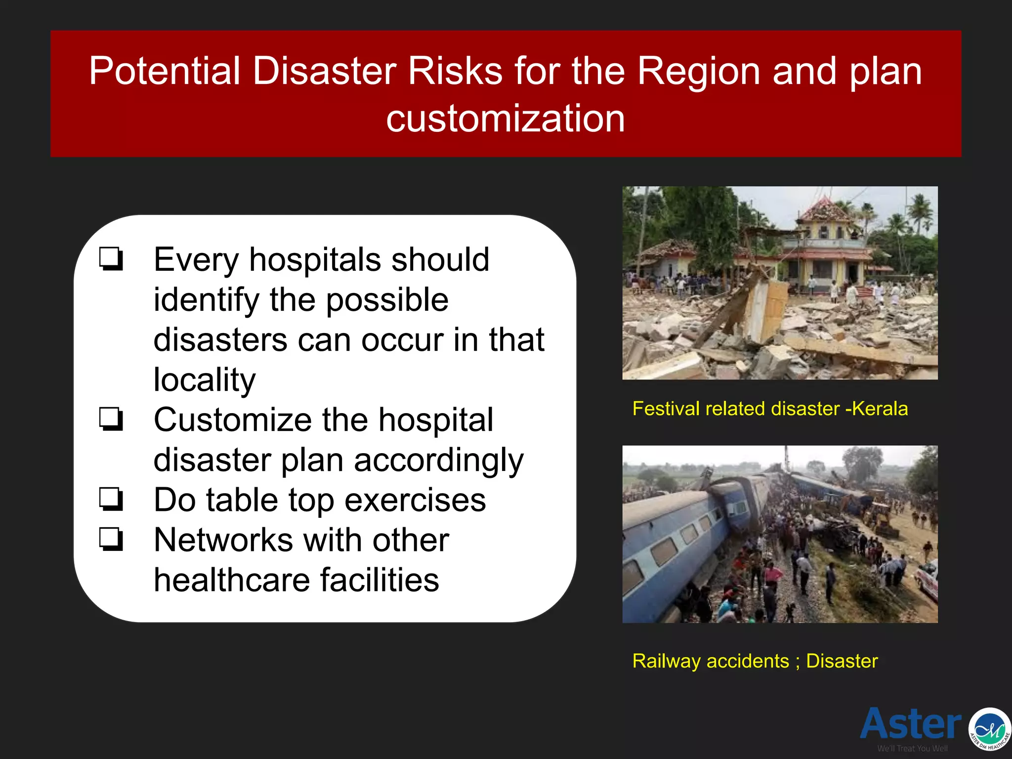 Potential Disaster Risks for the Region and plan
customization
❏ Every hospitals should
identify the possible
disasters can occur in that
locality
❏ Customize the hospital
disaster plan accordingly
❏ Do table top exercises
❏ Networks with other
healthcare facilities
Festival related disaster -Kerala
Railway accidents ; Disaster
 
