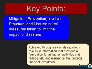Key Points:
Mitigation( Prevention) involves
Structural and Non-structural
measures taken to limit the
impact of disasters
Achieved through risk analysis, which
results in information that provides a
foundation for mitigation activities that
reduce risk, and insurance that protects
financial investment
 