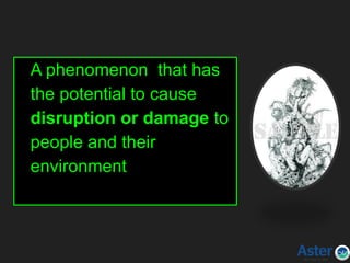 Hazard
A phenomenon that has
the potential to cause
disruption or damage to
people and their
environment
 