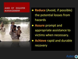 AIMS OF DISASTER
MANAGEMENT ● Reduce (Avoid, if possible)
the potential losses from
hazards
● Assure prompt and
appropriate assistance to
victims when necessary.
● Achieve rapid and durable
recovery
 