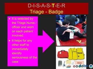 D-I-S-A-S-T-E-R
Triage - Badge
● It is selected by
the Triage Nurse /
officer and worn
on each patient
involved.
● It helps for any
other staff to
immediately
identify
seriousness of the
case
 