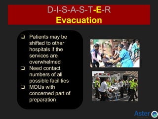 ❏ Patients may be
shifted to other
hospitals if the
services are
overwhelmed
❏ Need contact
numbers of all
possible facilities
❏ MOUs with
concerned part of
preparation
D-I-S-A-S-T-E-R
Evacuation
 