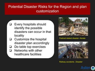 Potential Disaster Risks for the Region and plan
customization
❏ Every hospitals should
identify the possible
disasters can occur in that
locality
❏ Customize the hospital
disaster plan accordingly
❏ Do table top exercises
❏ Networks with other
healthcare facilities
Festival related disaster -Kerala
Railway accidents ; Disaster
 
