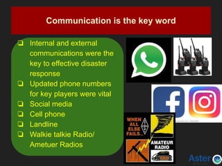 Communication is the key word
❏ Internal and external
communications were the
key to effective disaster
response
❏ Updated phone numbers
for key players were vital
❏ Social media
❏ Cell phone
❏ Landline
❏ Walkie talkie Radio/
Ametuer Radios
 