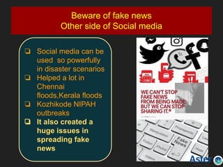 Beware of fake news
Other side of Social media
❏ Social media can be
used so powerfully
in disaster scenarios
❏ Helped a lot in
Chennai
floods,Kerala floods
❏ Kozhikode NIPAH
outbreaks
❏ It also created a
huge issues in
spreading fake
news
 