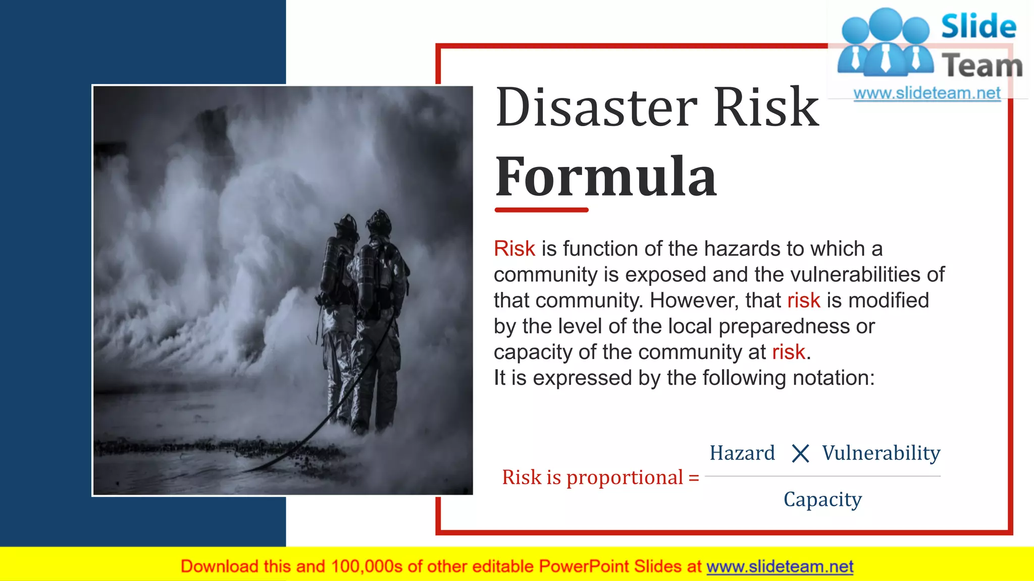 Risk is function of the hazards to which a
community is exposed and the vulnerabilities of
that community. However, that risk is modified
by the level of the local preparedness or
capacity of the community at risk.
It is expressed by the following notation:
Risk is proportional =
Hazard Vulnerability
Capacity
Disaster Risk
Formula
10
 