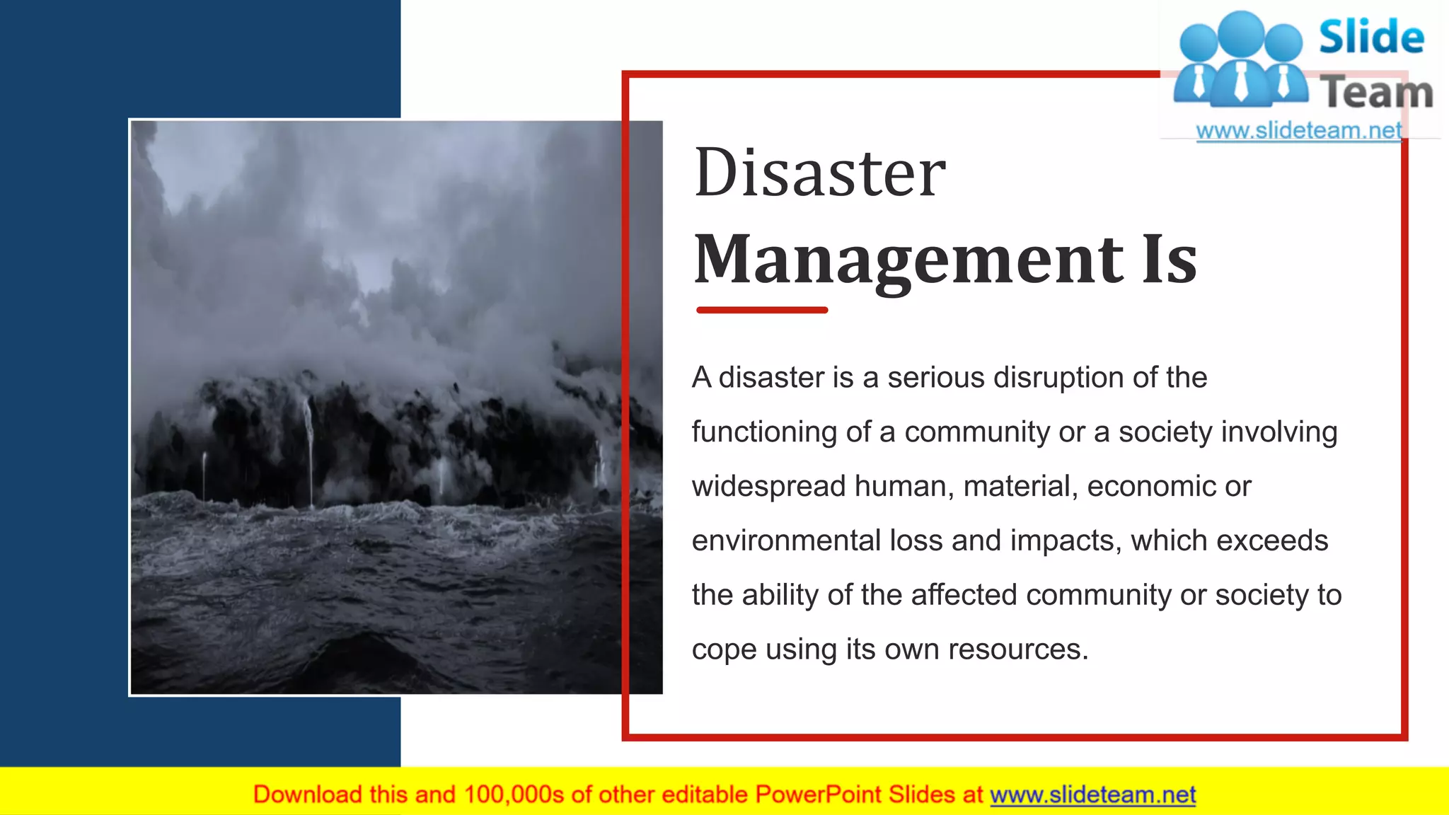 3
A disaster is a serious disruption of the
functioning of a community or a society involving
widespread human, material, economic or
environmental loss and impacts, which exceeds
the ability of the affected community or society to
cope using its own resources.
Disaster
Management Is
 