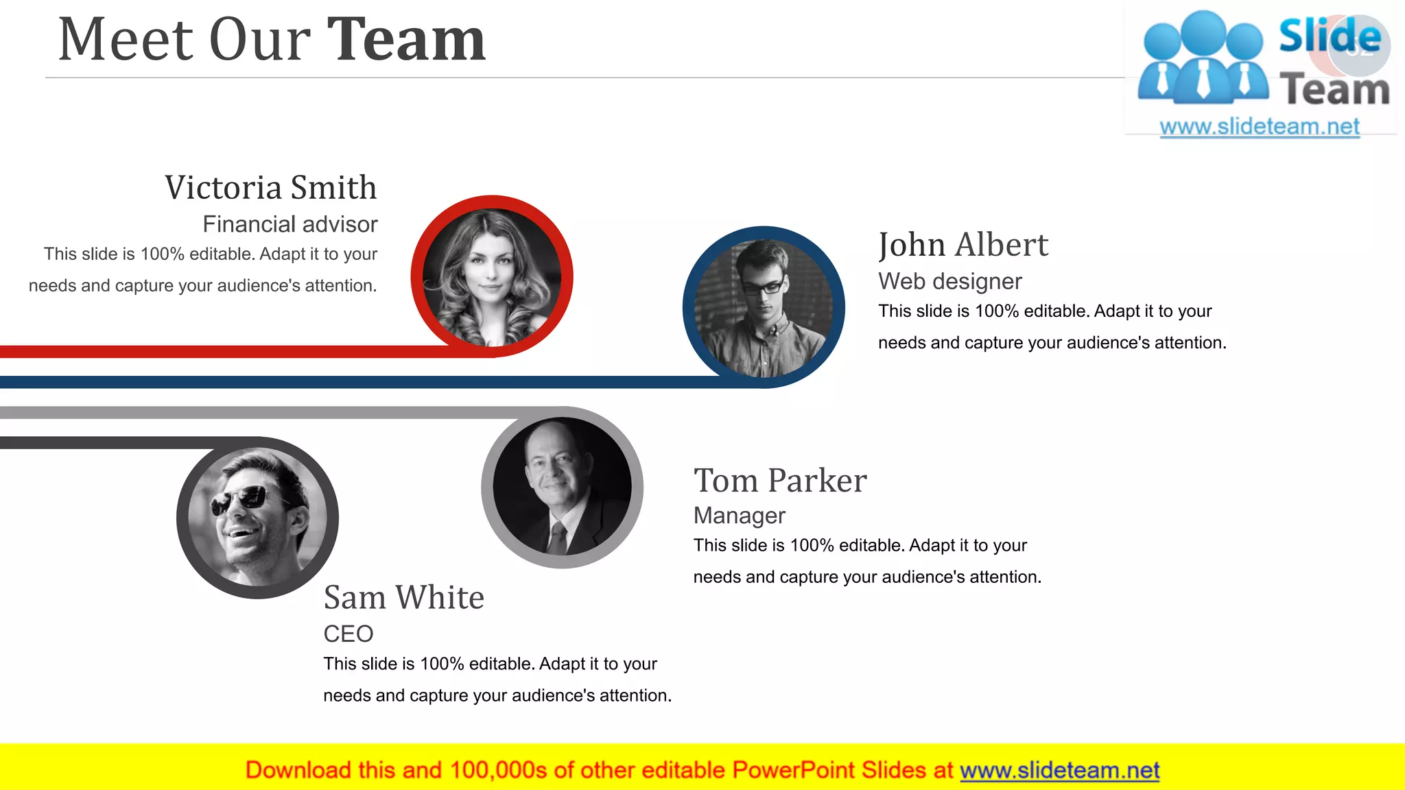 John Albert
Web designer
This slide is 100% editable. Adapt it to your
needs and capture your audience's attention.
Sam White
CEO
This slide is 100% editable. Adapt it to your
needs and capture your audience's attention.
Victoria Smith
Financial advisor
This slide is 100% editable. Adapt it to your
needs and capture your audience's attention.
Tom Parker
Manager
This slide is 100% editable. Adapt it to your
needs and capture your audience's attention.
Meet Our Team 52
 