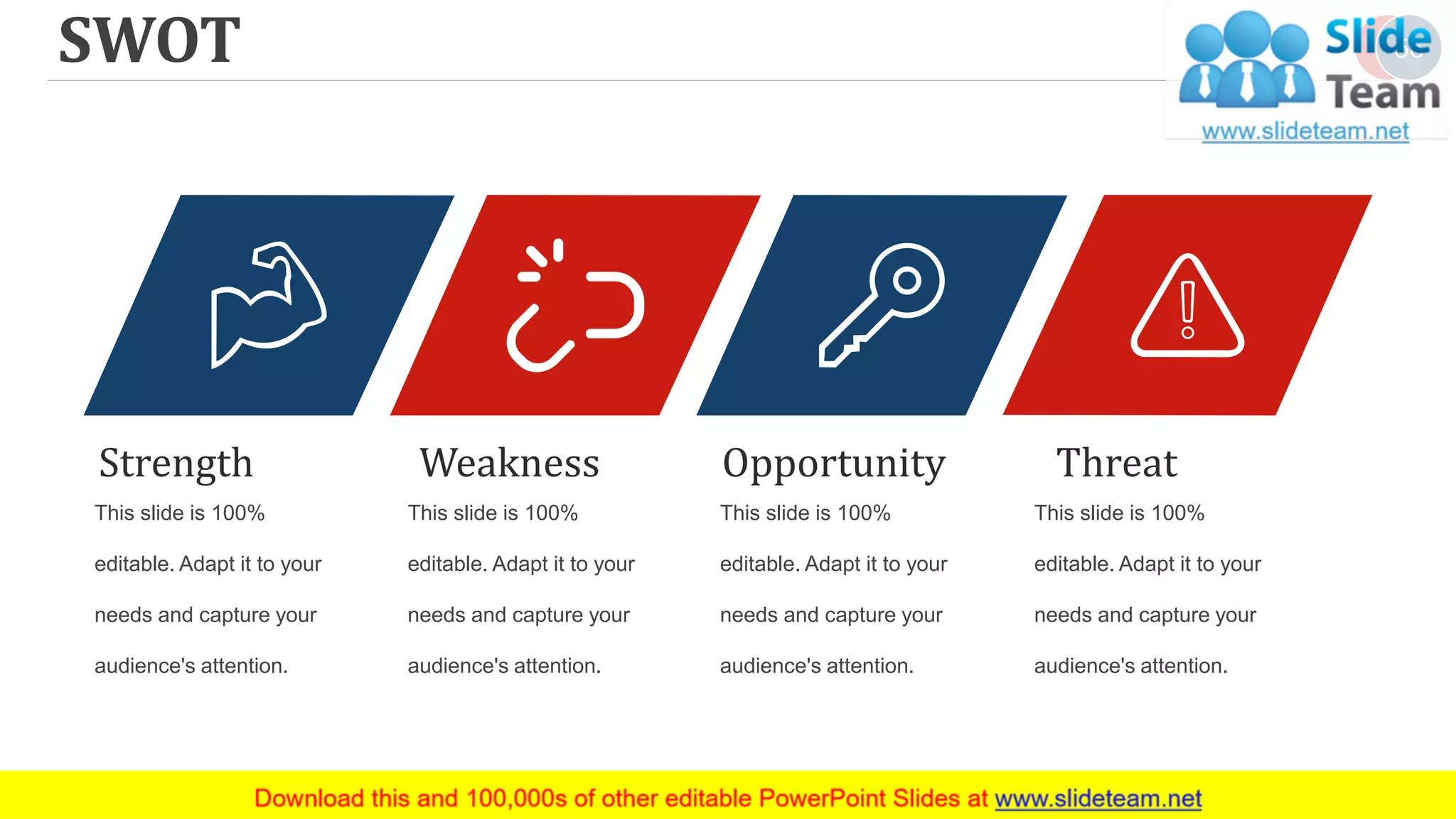 SWOT 56
This slide is 100%
editable. Adapt it to your
needs and capture your
audience's attention.
Strength
This slide is 100%
editable. Adapt it to your
needs and capture your
audience's attention.
Weakness
This slide is 100%
editable. Adapt it to your
needs and capture your
audience's attention.
Opportunity
This slide is 100%
editable. Adapt it to your
needs and capture your
audience's attention.
Threat
 