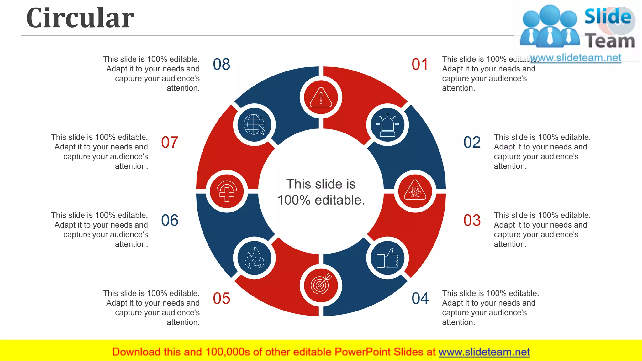 Circular 67
This slide is
100% editable.
This slide is 100% editable.
Adapt it to your needs and
capture your audience's
attention.
01
This slide is 100% editable.
Adapt it to your needs and
capture your audience's
attention.
02
This slide is 100% editable.
Adapt it to your needs and
capture your audience's
attention.
03
This slide is 100% editable.
Adapt it to your needs and
capture your audience's
attention.
04
This slide is 100% editable.
Adapt it to your needs and
capture your audience's
attention.
08
This slide is 100% editable.
Adapt it to your needs and
capture your audience's
attention.
07
This slide is 100% editable.
Adapt it to your needs and
capture your audience's
attention.
06
This slide is 100% editable.
Adapt it to your needs and
capture your audience's
attention.
05
 