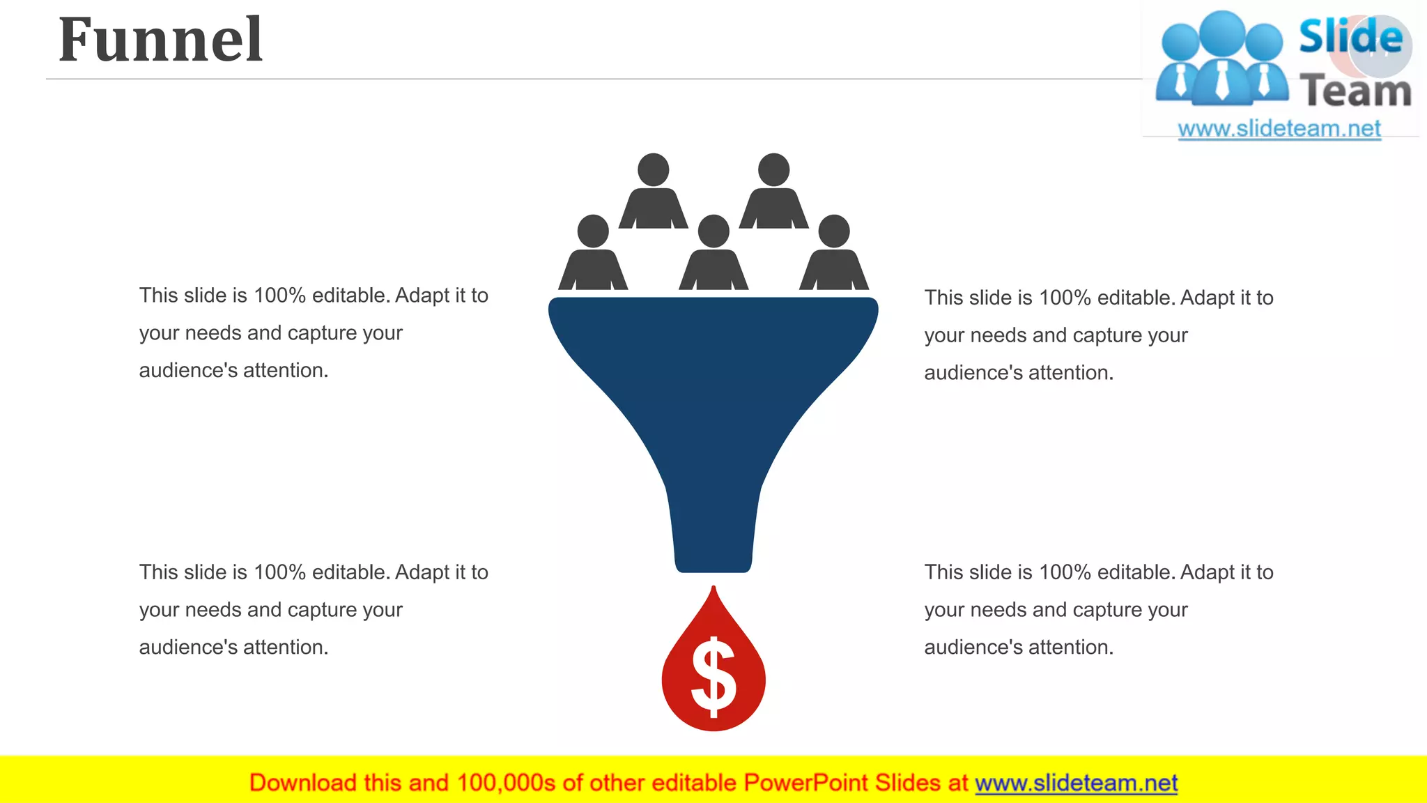 Funnel 77
This slide is 100% editable. Adapt it to
your needs and capture your
audience's attention.
This slide is 100% editable. Adapt it to
your needs and capture your
audience's attention.
This slide is 100% editable. Adapt it to
your needs and capture your
audience's attention.
This slide is 100% editable. Adapt it to
your needs and capture your
audience's attention.
 