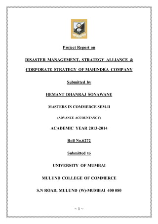 ~ 1 ~
Project Report on
DISASTER MANAGEMENT, STRATEGY ALLIANCE &
CORPORATE STRATEGY OF MAHINDRA COMPANY
Submitted by
HEMANT DHANRAJ SONAWANE
MASTERS IN COMMERCE SEM-II
(ADVANCE ACCOUNTANCY)
ACADEMIC YEAR 2013-2014
Roll No.6272
Submitted to
UNIVERSITY OF MUMBAI
MULUND COLLEGE OF COMMERCE
S.N ROAD, MULUND (W)-MUMBAI 400 080
 
