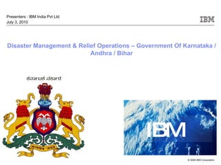Disaster Management & Relief Operations – Government Of Karnataka / Andhra / Bihar   Presenters : IBM India Pvt Ltd July 3, 2010 
